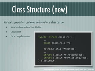 Class Structure (new)
Methods, properties, protocols deﬁne what a class can do
  ‣   Stored in writable portion of class deﬁnition

  ‣   Categories FTW

  ‣   Can be changed at runtime               typedef struct class_rw_t {
                                                  ...
                                                  const class_ro_t *ro;

                                                  method_list_t **methods;
                                                  ...
                                                  struct class_t *firstSubclass;
                                                  struct class_t *nextSiblingClass;
                                              } class_rw_t;


                                                      iOS 5 Programming, Pushing the Limits, by Rob Napier & Mugunth Kumar http://iosptl.com/
 