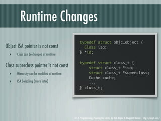 Runtime Changes
                                                 typedef struct objc_object {
Object ISA pointer is not const                    Class isa;
                                                 } *id;
  ‣   Class can be changed at runtime

                                                 typedef struct class_t {
Class superclass pointer is not const                struct class_t *isa;
  ‣   Hierarchy can be modiﬁed at runtime            struct class_t *superclass;
                                                     Cache cache;
  ‣   ISA Swizzling (more later)                     ...
                                                 } class_t;




                                            iOS 5 Programming, Pushing the Limits, by Rob Napier & Mugunth Kumar http://iosptl.com/
 