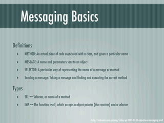 Messaging Basics
Deﬁnitions
  ‣     METHOD: An actual piece of code associated with a class, and given a particular name

  ‣     MESSAGE: A name and parameters sent to an object

  ‣     SELECTOR: A particular way of representing the name of a message or method

  ‣     Sending a message: Taking a message and ﬁnding and executing the correct method

Types
  ‣     SEL == Selector, or name of a method

  ‣     IMP == The function itself, which accepts a object pointer (the receiver) and a selector


                                                                http://mikeash.com/pyblog/friday-qa-2009-03-20-objective-c-messaging.html
 