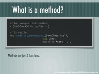 What is a method?
 // For example, this method:
 - (int)foo:(NSString *)str { ...

 // Is really:
 int SomeClass_method_foo_(SomeClass *self,
                         SEL _cmd,
                         NSString *str) { ...




Methods are just C functions.



                                    http://mikeash.com/pyblog/friday-qa-2009-03-20-objective-c-messaging.html
 