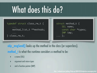 What does this do?
typedef struct class_rw_t {                   struct method_t {
    ...                                           SEL name;
    method_list_t **methods;                      const char *types;
    ...                                           IMP imp;
} class_rw_t;                                 ... };



objc_msgSend() looks up the method in the class (or superclass).
method_t is what the runtime considers a method to be:
  ‣   a name (SEL)

  ‣   argument and return types

  ‣   and a function pointer (IMP)

                                          http://mikeash.com/pyblog/friday-qa-2009-03-20-objective-c-messaging.html
 