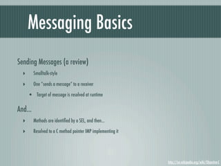 Messaging Basics
Sending Messages (a review)
  ‣      Smalltalk-style

  ‣      One “sends a message” to a receiver

      • Target of message is resolved at runtime

And...
  ‣      Methods are identiﬁed by a SEL, and then...

  ‣      Resolved to a C method pointer IMP implementing it




                                                              http://en.wikipedia.org/wiki/Objective-C
 