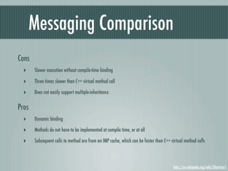Messaging Comparison
Cons
  ‣    Slower execution without compile-time binding

  ‣    Three times slower than C++ virtual method call

  ‣    Does not easily support multiple-inheritance

Pros
  ‣    Dynamic binding

  ‣    Methods do not have to be implemented at compile time, or at all

  ‣    Subsequent calls to method are from an IMP cache, which can be faster than C++ virtual method calls



                                                                                       http://en.wikipedia.org/wiki/Objective-C
 