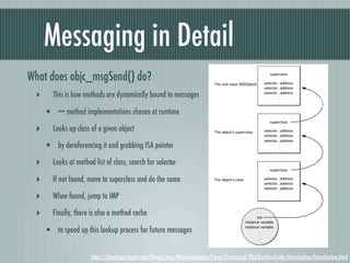 Messaging in Detail
What does objc_msgSend() do?
 ‣      This is how methods are dynamically bound to messages

     • == method implementations chosen at runtime
 ‣      Looks up class of a given object

     • by dereferencing it and grabbing ISA pointer
 ‣      Looks at method list of class, search for selector

 ‣      If not found, move to superclass and do the same

 ‣      When found, jump to IMP

 ‣      Finally, there is also a method cache

     • to speed up this lookup process for future messages

                       https://developer.apple.com/library/mac/#documentation/Cocoa/Conceptual/ObjCRuntimeGuide/Introduction/Introduction.html
 