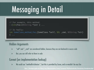 Messaging in Detail
// For example, this method:
- (int)foo:(NSString *)str { ...

// Is really:
int SomeClass_method_foo_(SomeClass *self, SEL _cmd, NSString *str)
{ ...




Hidden Arguments
  ‣   “self” and “_cmd” are considered hidden, because they are not declared in source code

  ‣   But, you can still refer to them in code

Caveat (on implementation lookup)
  ‣   We could use “methodForSelector:”, but this is provided by Cocoa, and so wouldn’t be any fun
                  https://developer.apple.com/library/mac/#documentation/Cocoa/Conceptual/ObjCRuntimeGuide/Introduction/Introduction.html
 