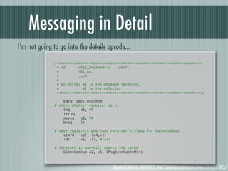 Messaging in Detail
I’m not going to go into the details opcode...
               /********************************************************************
                * id! !   objc_msgSend(id!   self,
                *! ! !    SEL!op,
                *! ! !    ...)
                *
                * On entry: a1 is the message receiver,
                *           a2 is the selector
                ********************************************************************/

               !   ENTRY objc_msgSend
               # check whether receiver is nil
               !   teq     a1, #0
               !   itt!eq
               !   moveq   a2, #0
               !   bxeq    lr
               !
               # save registers and load receiver's class for CacheLookup
               !   stmfd   sp!, {a4,v1}
               !   ldr     v1, [a1, #ISA]

               # receiver is non-nil: search the cache
               !   CacheLookup a2, v1, LMsgSendCacheMiss



                                          Objective-C Runtime, objc4-493.11 http://opensource.apple.com/release/mac-os-x-1073/
 