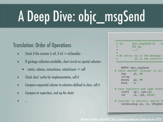 A Deep Dive: objc_msgSend
                                                                                                  /*******************************

Translation: Order of Operations                                                                   * id! !
                                                                                                   *! ! !
                                                                                                             objc_msgSend(id!
                                                                                                             SEL!op,
                                                                                                                                se

                                                                                                   *! ! !    ...)
  ‣      Check if the receiver is nil, if nil -> nil-handler                                       *
                                                                                                   * On entry: a1 is the message r
                                                                                                   *           a2 is the selector
  ‣      If garbage collection available, short circuit on special selectors                       *******************************

                                                                                                  !   ENTRY objc_msgSend
      • retain, release, autorelease, retainCount --> self                                        # check whether receiver is nil
                                                                                                  !   teq     a1, #0
  ‣      Check class’ cache for implementation, call it                                           !
                                                                                                  !
                                                                                                      itt!eq
                                                                                                      moveq   a2, #0
                                                                                                  !   bxeq    lr
  ‣      Compare requested selector to selectors deﬁned in class, call it                         !
                                                                                                  # save registers and load receiv
  ‣      Compare to superclass, and up the chain                                                  !
                                                                                                  !
                                                                                                      stmfd
                                                                                                      ldr
                                                                                                              sp!, {a4,v1}
                                                                                                              v1, [a1, #ISA]

  ‣      ...                                                                                      # receiver is non-nil: search th
                                                                                                  !   CacheLookup a2, v1, LMsgSend




                                                               Objective-C Runtime, objc4-493.11 http://opensource.apple.com/release/mac-os-x-1073/
 