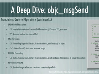 A Deep Dive: objc_msgSend
Translation: Order of Operations (continued...)
  ‣      LAZY Method Resolution                                                                                                        /********
                                                                                                                                        * id! !
                                                                                                                                        *! ! !
      • Call resolveInstanceMethod: (or resolveClassMethod:), if returns YES, start over                                                *! ! !
                                                                                                                                        *
      • YES: Assumes method has been added                                                                                              * On ent
                                                                                                                                        *
                                                                                                                                        ********
  ‣      FAST Forwardin
                                                                                                                                       !   ENTRY
      • Call forwardingTargetForSelector:, if returns non-nil, send message to object                                                  # check w
                                                                                                                                       !   teq
                                                                                                                                       !   itt!e
      • Can’t forward to self, starts over with new target                                                                             !   moveq
                                                                                                                                       !   bxeq

  ‣      NORMAL Forwarding                                                                                                             !
                                                                                                                                       # save re
                                                                                                                                       !   stmfd
      • Call methodSignatureForSelector:, if returns non-nil, create and pass NSInvocation to forwardInvocation:                       !   ldr

                                                                                                                                       # receive
  ‣      Forwarding FAILURE                                                                                                            !   Cache


      • Call doesNotRecognizeSelector: --> throws exception by default
                                                               Objective-C Runtime, objc4-493.11 http://opensource.apple.com/release/mac-os-x-1073/
 