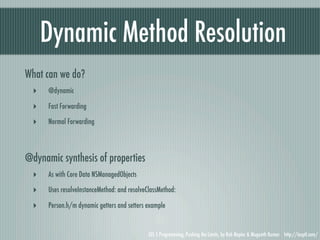 Dynamic Method Resolution
What can we do?
  ‣   @dynamic

  ‣   Fast Forwarding

  ‣   Normal Forwarding




@dynamic synthesis of properties
  ‣   As with Core Data NSManagedObjects

  ‣   Uses resolveInstanceMethod: and resolveClassMethod:

  ‣   Person.h/m dynamic getters and setters example


                                              iOS 5 Programming, Pushing the Limits, by Rob Napier & Mugunth Kumar http://iosptl.com/
 
