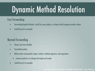Dynamic Method Resolution
Fast Forwarding
  ‣     forwardingTargetForSelector: useful for proxy objects, or objects which augment another object

  ‣     CacheProxy.h/m example




Normal Forwarding
  ‣     Slower, but more ﬂexible

  ‣     forwardInvocation:

  ‣     NSInvocation encapsulates target, selector, method signature, and arguments

      • common pattern is to change the target and invoke
  ‣     CacheProxy.h/m example

                                                 iOS 5 Programming, Pushing the Limits, by Rob Napier & Mugunth Kumar http://iosptl.com/
 