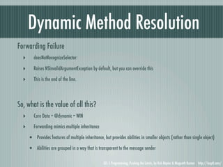 Dynamic Method Resolution
Forwarding Failure
  ‣      doesNotRecognizeSelector:

  ‣      Raises NSInvalidArgumentException by default, but you can override this

  ‣      This is the end of the line.




So, what is the value of all this?
  ‣      Core Data + @dynamic = WIN

  ‣      Forwarding mimics multiple inheritance

      • Provides features of multiple inheritance, but provides abilities in smaller objects (rather than single object)
      • Abilities are grouped in a way that is transparent to the message sender

                                                    iOS 5 Programming, Pushing the Limits, by Rob Napier & Mugunth Kumar http://iosptl.com/
 