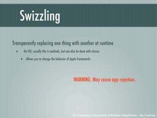 Swizzling
Transparently replacing one thing with another at runtime
  ‣     On iOS, usually this is methods, but can also be done with classes

      • Allows you to change the behavior of Apple frameworks



                                                   WARNING: May cause app rejection.




                                                  iOS 5 Programming, Pushing the Limits, by Rob Napier & Mugunth Kumar http://iosptl.com/
 