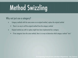 Method Swizzling
Why not just use a category?
  ‣      Category methods with the same name as an original method, replace the original method

      • There is no way to call the original method from the category method
  ‣      Original method you with to replace might have been implemented by a category

      • If two categories have the same method, there is no way to determine which category method “wins”




                                                 iOS 5 Programming, Pushing the Limits, by Rob Napier & Mugunth Kumar http://iosptl.com/
 