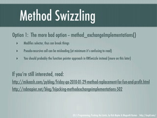Method Swizzling
Option 1: The more bad option -- method_exchangeImplementations()
  ‣    Modiﬁes selector, thus can break things

  ‣    Pseudo-recursive call can be misleading (at minimum it’s confusing to read)

  ‣    You should probably the function pointer approach in RNSwizzle instead (more on this later)



If you’re still interested, read:
http://mikeash.com/pyblog/friday-qa-2010-01-29-method-replacement-for-fun-and-proﬁt.html
http://robnapier.net/blog/hijacking-methodexchangeimplementations-502




                                                 iOS 5 Programming, Pushing the Limits, by Rob Napier & Mugunth Kumar http://iosptl.com/
 