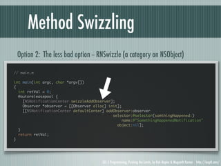 Method Swizzling
 Option 2: The less bad option -- RNSwizzle (a category on NSObject)

// main.m

int main(int argc, char *argv[])
{
  int retVal = 0;
  @autoreleasepool {
    [NSNotificationCenter swizzleAddObserver];
    Observer *observer = [[Observer alloc] init];
    [[NSNotificationCenter defaultCenter] addObserver:observer
                                             selector:@selector(somthingHappened:)
                                                  name:@"SomethingHappenedNotification"
                                               object:nil];
  }
  return retVal;
}




                                        iOS 5 Programming, Pushing the Limits, by Rob Napier & Mugunth Kumar http://iosptl.com/
 