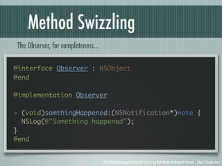 Method Swizzling
The Observer, for completeness...

@interface Observer : NSObject
@end

@implementation Observer

- (void)somthingHappened:(NSNotification*)note {
  NSLog(@"Something happened");
}
@end


                                    iOS 5 Programming, Pushing the Limits, by Rob Napier & Mugunth Kumar http://iosptl.com/
 