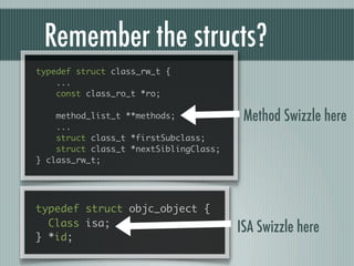 Remember the structs?
typedef struct class_rw_t {
    ...
    const class_ro_t *ro;

    method_list_t **methods;             Method Swizzle here
    ...
    struct class_t *firstSubclass;
    struct class_t *nextSiblingClass;
} class_rw_t;




typedef struct objc_object {
  Class isa;
                                        ISA Swizzle here
} *id;
 