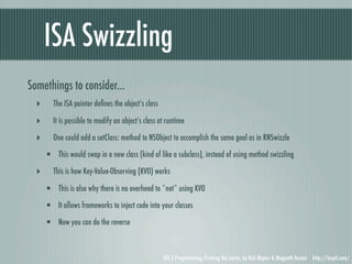 ISA Swizzling
Somethings to consider...
  ‣      The ISA pointer deﬁnes the object’s class

  ‣      It is possible to modify an object’s class at runtime

  ‣      One could add a setClass: method to NSObject to accomplish the same goal as in RNSwizzle

      • This would swap in a new class (kind of like a subclass), instead of using method swizzling
  ‣      This is how Key-Value-Observing (KVO) works

      • This is also why there is no overhead to *not* using KVO
      • It allows frameworks to inject code into your classes
      • Now you can do the reverse


                                                     iOS 5 Programming, Pushing the Limits, by Rob Napier & Mugunth Kumar http://iosptl.com/
 
