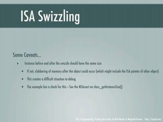 ISA Swizzling

Some Caveats...
  ‣      Instance before and after the swizzle should have the same size

      • If not, clobbering of memory after the object could occur (which might include the ISA pointer of other object)
      • This creates a difﬁcult situation to debug
      • The example has a check for this -- See the NSAssert on class_getInstanceSize()




                                                  iOS 5 Programming, Pushing the Limits, by Rob Napier & Mugunth Kumar http://iosptl.com/
 