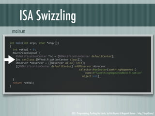 ISA Swizzling
 main.m

int main(int argc, char *argv[])
{
  int retVal = 0;
  @autoreleasepool {
    NSNotificationCenter *nc = [NSNotificationCenter defaultCenter];
    [nc setClass:[MYNotificationCenter class]];
    Observer *observer = [[Observer alloc] init];
    [[NSNotificationCenter defaultCenter] addObserver:observer
                                             selector:@selector(somthingHappened:)
                                                  name:@"SomethingHappenedNotification"
                                                object:nil];
  }
  return retVal;
}




                                        iOS 5 Programming, Pushing the Limits, by Rob Napier & Mugunth Kumar http://iosptl.com/
 