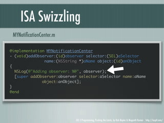 ISA Swizzling
 MYNotiﬁcationCenter.m

@implementation MYNotificationCenter
- (void)addObserver:(id)observer selector:(SEL)aSelector
               name:(NSString *)aName object:(id)anObject
{
  NSLog(@"Adding observer: %@", observer);
  [super addObserver:observer selector:aSelector name:aName
              object:anObject];
}
@end




                            iOS 5 Programming, Pushing the Limits, by Rob Napier & Mugunth Kumar http://iosptl.com/
 
