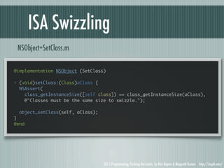 ISA Swizzling
 NSObject+SetClass.m

@implementation NSObject (SetClass)

- (void)setClass:(Class)aClass {
  NSAssert(
    class_getInstanceSize([self class]) == class_getInstanceSize(aClass),
    @"Classes must be the same size to swizzle.");

  object_setClass(self, aClass);
}
@end




                                   iOS 5 Programming, Pushing the Limits, by Rob Napier & Mugunth Kumar http://iosptl.com/
 