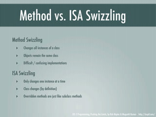 Method vs. ISA Swizzling
Method Swizzling
  ‣   Changes all instances of a class

  ‣   Objects remain the same class

  ‣   Difﬁcult / confusing implementations

ISA Swizzling
  ‣   Only changes one instance at a time

  ‣   Class changes (by deﬁnition)

  ‣   Overridden methods are just like subclass methods



                                              iOS 5 Programming, Pushing the Limits, by Rob Napier & Mugunth Kumar http://iosptl.com/
 