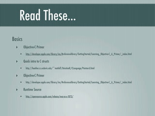 Read These...
Basics
  ‣       Objective-C Primer
      •     http://developer.apple.com/library/ios/#referencelibrary/GettingStarted/Learning_Objective-C_A_Primer/_index.html

  ‣       Quick intro to C structs
      •     http://heather.cs.ucdavis.edu/~matloff/UnixAndC/CLanguage/PointersI.html

  ‣       Objective-C Primer
      •     http://developer.apple.com/library/ios/#referencelibrary/GettingStarted/Learning_Objective-C_A_Primer/_index.html

  ‣       Runtime Source
      •     http://opensource.apple.com/release/mac-os-x-1073/
 