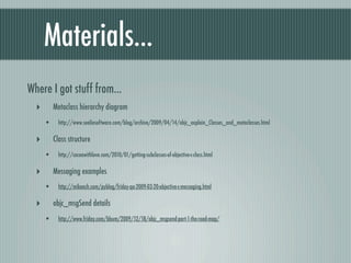 Materials...
Where I got stuff from...
  ‣       Metaclass hierarchy diagram
      •     http://www.sealiesoftware.com/blog/archive/2009/04/14/objc_explain_Classes_and_metaclasses.html

  ‣       Class structure
      •     http://cocoawithlove.com/2010/01/getting-subclasses-of-objective-c-class.html

  ‣       Messaging examples
      •     http://mikeash.com/pyblog/friday-qa-2009-03-20-objective-c-messaging.html

  ‣       objc_msgSend details
      •     http://www.friday.com/bbum/2009/12/18/objc_msgsend-part-1-the-road-map/
 