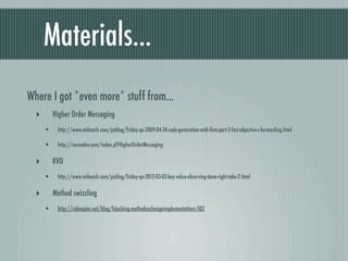 Materials...
Where I got *even more* stuff from...
  ‣       Higher Order Messaging
      •    http://www.mikeash.com/pyblog/friday-qa-2009-04-24-code-generation-with-llvm-part-2-fast-objective-c-forwarding.html

      •    http://cocoadev.com/index.pl?HigherOrderMessaging

  ‣       KVO
      •    http://www.mikeash.com/pyblog/friday-qa-2012-03-02-key-value-observing-done-right-take-2.html

  ‣       Method swizzling
      •    http://robnapier.net/blog/hijacking-methodexchangeimplementations-502
 