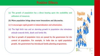 Positive Effects
(a) The growth of population has a direct bearing upon the availability and
utilization of resources.
(b) More population brings about more innovations and discoveries.
(c) It encourages rapid growth in industrialization and urbanization.
(d) The high birth rate and an alarming growth in population also stimulates
attitude towards birth, death and family life.
(e) Due to growth of population Acts are passed by the government for the
control of population. For example, in India due to rapid population
growth, the government has introduced family planning programmes.
10
 