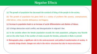 Negative Effects
(a) The growth of population has decreased the standard of living of the people in the society.
(b) The growth of population has given birth to a variety of problems like poverty, unemployment,
child labour, crime, juvenile delinquency and beggary.
(c) Increase in population leads to an increase of social differentiation and division of labour.
(d) It brings destructive social conflict and disorganization in migrant’s line.
(e) In the societies where the female population exceeds the male population, polygamy may flourish
and on the other hand, if the number of males exceeds the females, polyandry is likely to prevail.
 Demography plays a significant role in the socio-economic and political transformation of society. It
certainly brings drastic changes not only in the micro- structures but also in macro-structures.
13
 