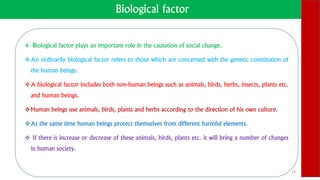 Biological factor
 Biological factor plays an important role in the causation of social change.
An ordinarily biological factor refers to those which are concerned with the genetic constitution of
the human beings.
A biological factor includes both non-human beings such as animals, birds, herbs, insects, plants etc.
and human beings.
Human beings use animals, birds, plants and herbs according to the direction of his own culture.
At the same time human beings protect themselves from different harmful elements.
 If there is increase or decrease of these animals, birds, plants etc. it will bring a number of changes
in human society.
14
 