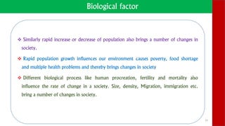 Biological factor
 Similarly rapid increase or decrease of population also brings a number of changes in
society.
 Rapid population growth influences our environment causes poverty, food shortage
and multiple health problems and thereby brings changes in society
 Different biological process like human procreation, fertility and mortality also
influence the rate of change in a society. Size, density, Migration, immigration etc.
bring a number of changes in society.
15
 
