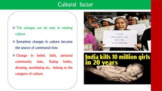 Cultural factor
 The changes can be seen in existing
culture
 Sometime changes in culture become
the source of communal riots
 Change in belief, faith, personal
community laws, Eating habits,
dressing, worshiping etc. belong to the
category of culture.
17
 