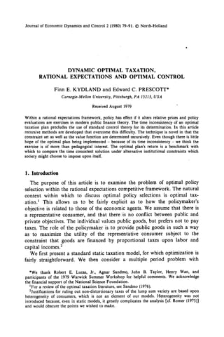 Journal of Economic Dynamics and Control 2 (1980) 79-91. 0 North-Holland



                                                                                            .



                         DYNAMIC    OPTIMAL  TAXATION,
        RATIONAL          EXPECTATIONS    AND OPTIMAL                          CONTROL

                 Finn E. KYDLAND               and Edward C. PRESCOTT*
                     Carnegie-Mellon   University,   Pittsburgh,   PA 1.5213, USA

                                       Received August 1979

Within a rational expectations framework, policy has effect if it alters relative prices and policy
evaluations are exercises in modern public finance theory. The time inconsistency of an optimal
taxation plan precludes the use of standard control theory for its determination. In this article
recursive methods are developed that overcome this difficulty. The technique is novel in that the
constraint set as well as the value function are determined recursively. Even though there is little
hope of the optimal plan being implemented - because of its time inconsistency - we think the
exercise is of more than pedagogical interest. The optimal plan’s return is a benchmark with
which to compare the time consistent solution under alternative institutional constraints which
society might choose to impose upon itself.


1. Introduction
   The purpose of this article is to examine the problem of optimal policy
selection within the rational expectations competitive framework. The natural
context within which to discuss optimal policy selections is optimal tax-
ation.’ This allows us to be fairly explicit as to how the policymaker’s
objective is related to those of the economic agents. We assume that there is
a representative consumer, and that there is no conflict between public and
private objectives. The individual values public goods, but prefers not to pay
taxes. The role of the policymaker is to provide public goods in such a way
as to maximize the utility of the representative consumer subject to the
constraint that goods are financed by proportional taxes upon labor and
capital incomes.’
   We first present a standard static taxation model, for which optimization is
fairly straightforward.   We then consider a multiple period problem with

   *We thank Robert E. Lucas, Jr., Agnar Sandmo, John B. Taylor, Henry Wan, and
participants of the 1979 Warwick Summer Workshop for helpful comments. We acknowledge
the financial support of the National Science Foundation.
   ‘For a review of the optimal taxation literature, see Sandmo (1976).
   ‘Justifications for ruling out non-distortionary taxes of the lump sum variety are based upon
heterogeneity of consumers, which is not an element of our models. Heterogeneity was not
introduced because, even in static models, it greatly complicates the analysis [cf. Romer (1975)]
and would obscure the points we wished to make.
 