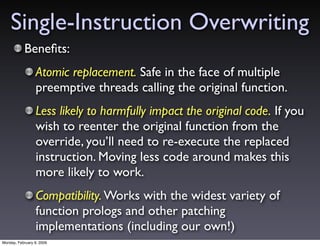 Single-Instruction Overwriting
           Beneﬁts:
                 Atomic replacement. Safe in the face of multiple
                 preemptive threads calling the original function.
                 Less likely to harmfully impact the original code. If you
                 wish to reenter the original function from the
                 override, you’ll need to re-execute the replaced
                 instruction. Moving less code around makes this
                 more likely to work.
                 Compatibility. Works with the widest variety of
                 function prologs and other patching
                 implementations (including our own!)
Monday, February 9, 2009
 