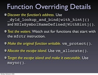 Function Overriding Details
           Discover the function’s address. Use
           _dyld_lookup_and_bind[with_hint]()
           and NSIsSymbolNameDefined[WithHint]().
           Test the waters. Watch out for functions that start with
           the mfctr instruction.
           Make the original function writable. vm_protect().
           Allocate the escape island. Use vm_allocate().
           Target the escape island and make it executable. Use
           msync().

Monday, February 9, 2009
 