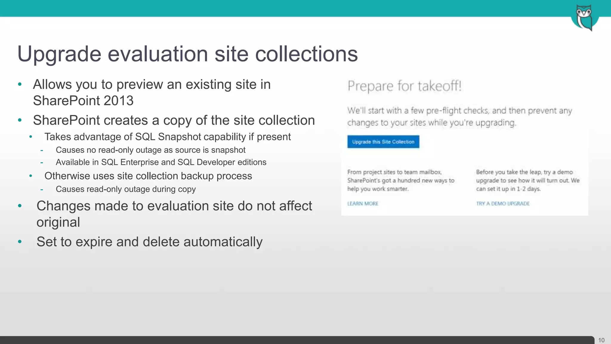 Upgrade evaluation site collections
10
• Allows you to preview an existing site in
SharePoint 2013
• SharePoint creates a copy of the site collection
• Takes advantage of SQL Snapshot capability if present
- Causes no read-only outage as source is snapshot
- Available in SQL Enterprise and SQL Developer editions
• Otherwise uses site collection backup process
- Causes read-only outage during copy
• Changes made to evaluation site do not affect
original
• Set to expire and delete automatically
 