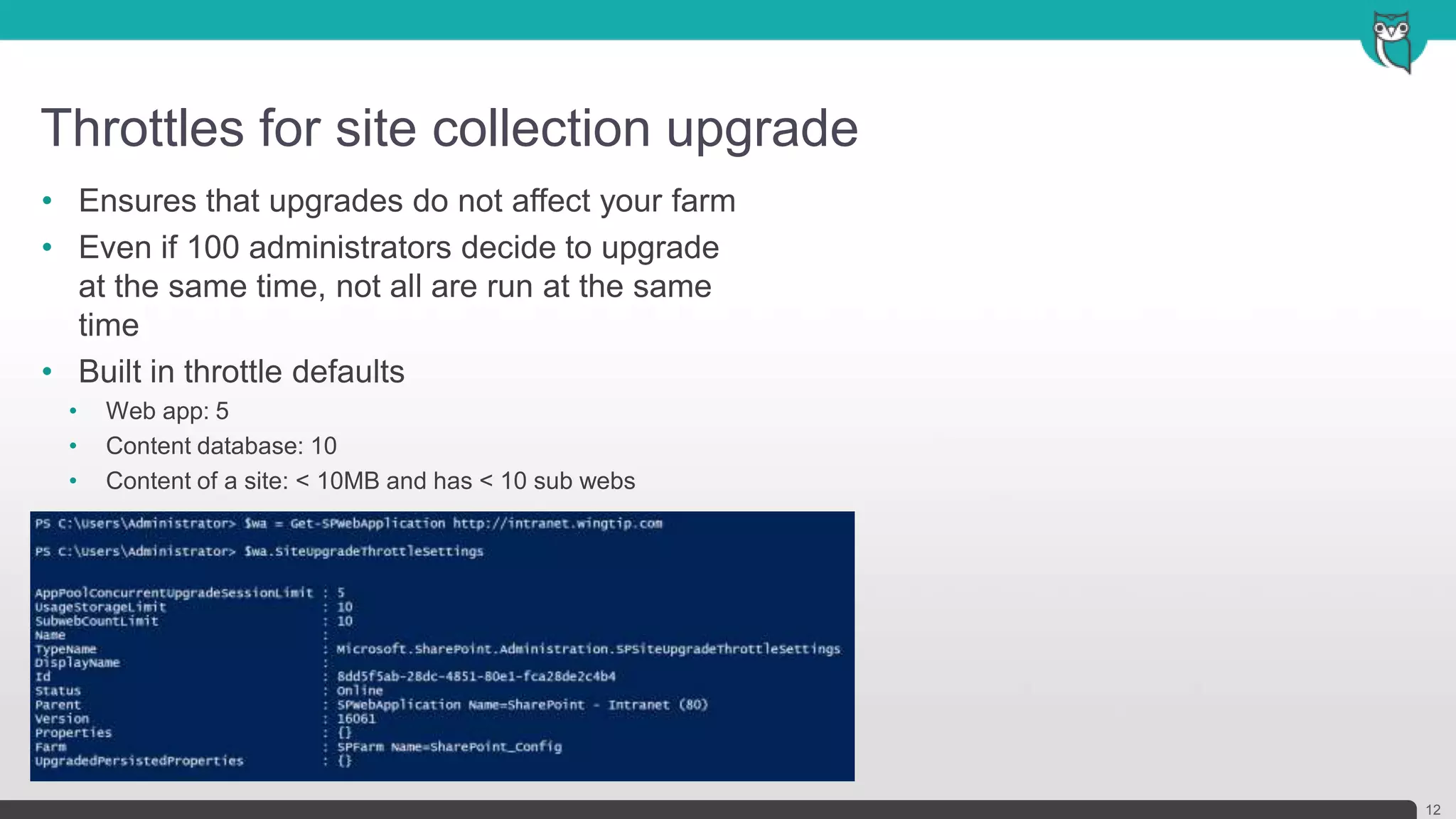 Throttles for site collection upgrade
12
• Ensures that upgrades do not affect your farm
• Even if 100 administrators decide to upgrade
at the same time, not all are run at the same
time
• Built in throttle defaults
• Web app: 5
• Content database: 10
• Content of a site: < 10MB and has < 10 sub webs
 