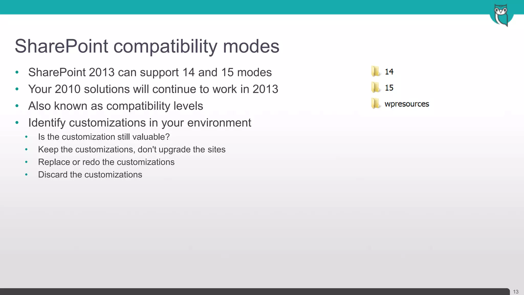 SharePoint compatibility modes
13
• SharePoint 2013 can support 14 and 15 modes
• Your 2010 solutions will continue to work in 2013
• Also known as compatibility levels
• Identify customizations in your environment
• Is the customization still valuable?
• Keep the customizations, don't upgrade the sites
• Replace or redo the customizations
• Discard the customizations
 