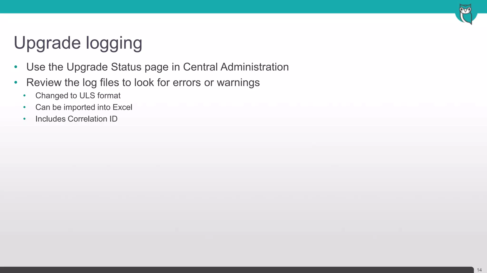Upgrade logging
14
• Use the Upgrade Status page in Central Administration
• Review the log files to look for errors or warnings
• Changed to ULS format
• Can be imported into Excel
• Includes Correlation ID
 
