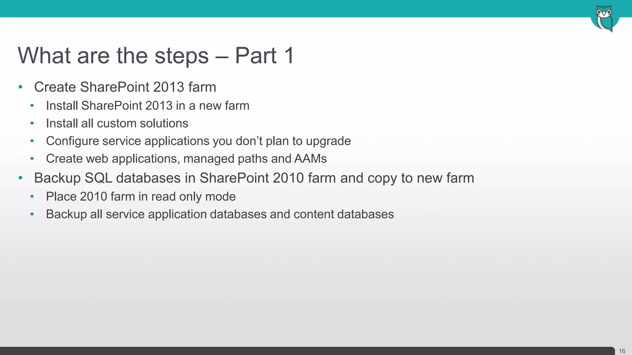 What are the steps – Part 1
16
• Create SharePoint 2013 farm
• Install SharePoint 2013 in a new farm
• Install all custom solutions
• Configure service applications you don’t plan to upgrade
• Create web applications, managed paths and AAMs
• Backup SQL databases in SharePoint 2010 farm and copy to new farm
• Place 2010 farm in read only mode
• Backup all service application databases and content databases
 