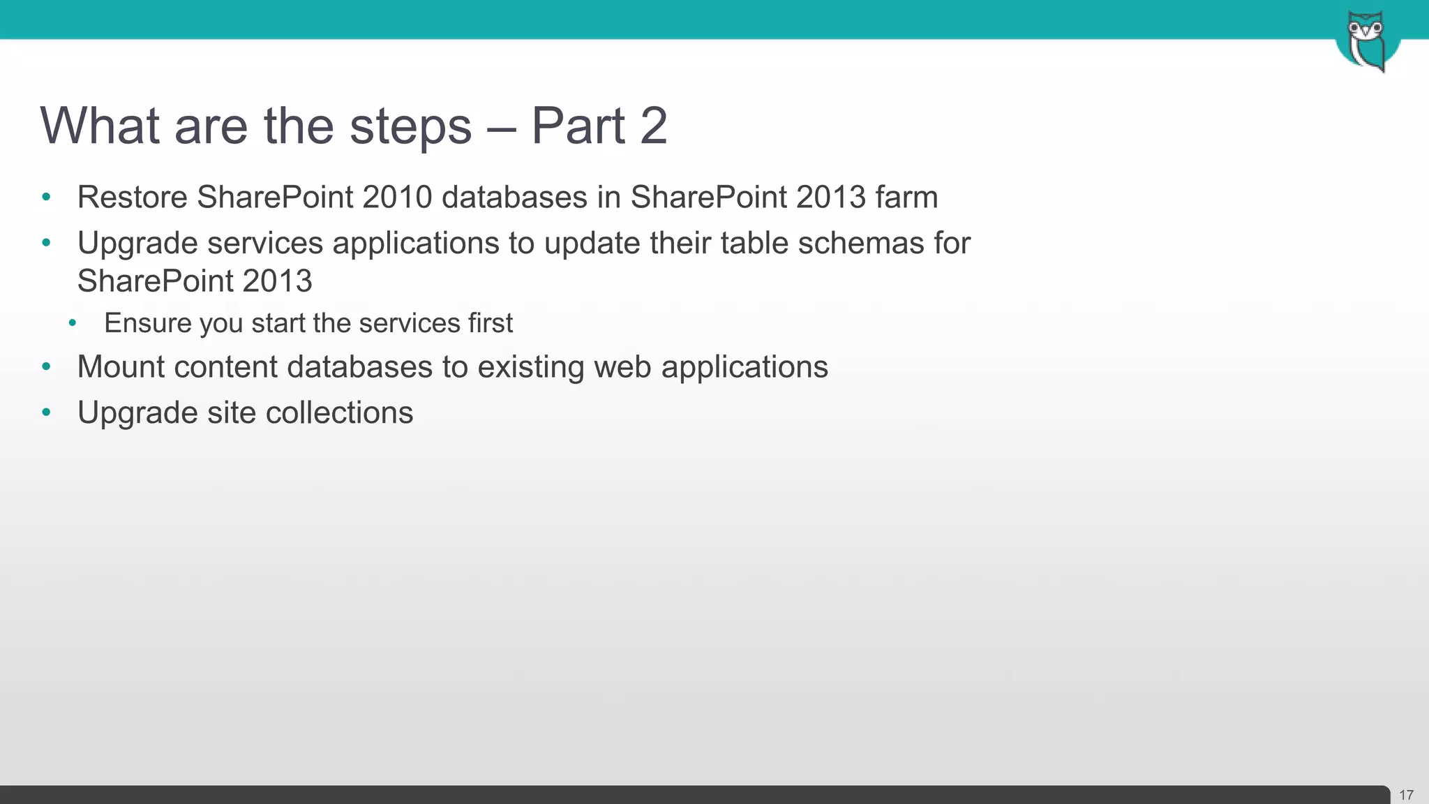 What are the steps – Part 2
17
• Restore SharePoint 2010 databases in SharePoint 2013 farm
• Upgrade services applications to update their table schemas for
SharePoint 2013
• Ensure you start the services first
• Mount content databases to existing web applications
• Upgrade site collections
 