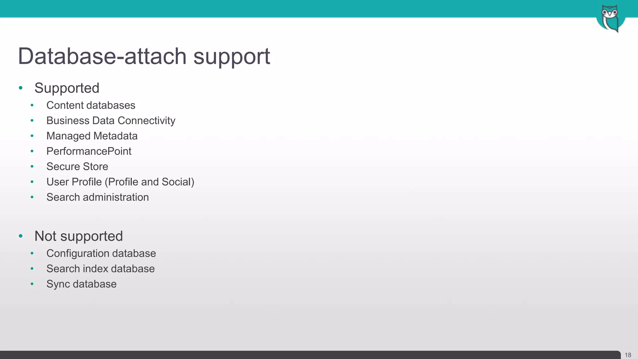 Database-attach support
18
• Supported
• Content databases
• Business Data Connectivity
• Managed Metadata
• PerformancePoint
• Secure Store
• User Profile (Profile and Social)
• Search administration
• Not supported
• Configuration database
• Search index database
• Sync database
 