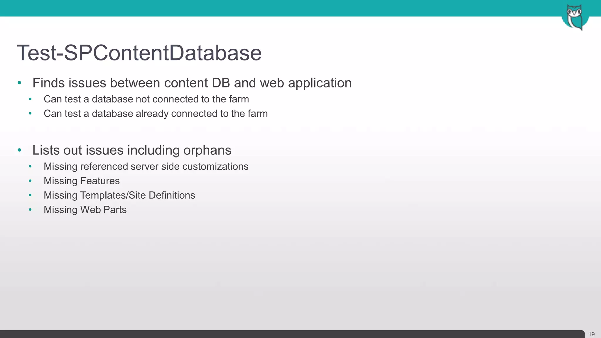 Test-SPContentDatabase
19
• Finds issues between content DB and web application
• Can test a database not connected to the farm
• Can test a database already connected to the farm
• Lists out issues including orphans
• Missing referenced server side customizations
• Missing Features
• Missing Templates/Site Definitions
• Missing Web Parts
 
