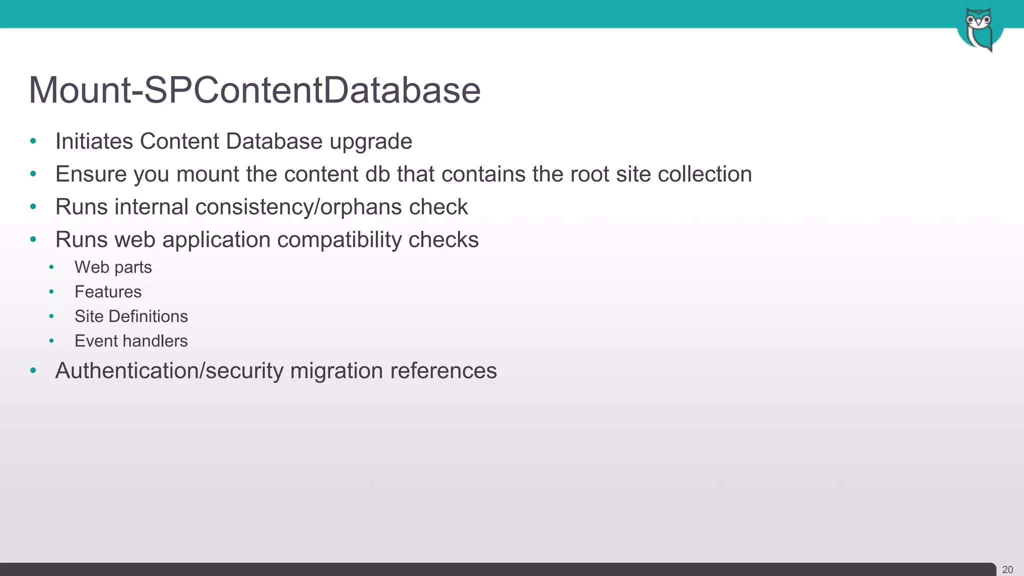 Mount-SPContentDatabase
20
• Initiates Content Database upgrade
• Ensure you mount the content db that contains the root site collection
• Runs internal consistency/orphans check
• Runs web application compatibility checks
• Web parts
• Features
• Site Definitions
• Event handlers
• Authentication/security migration references
 