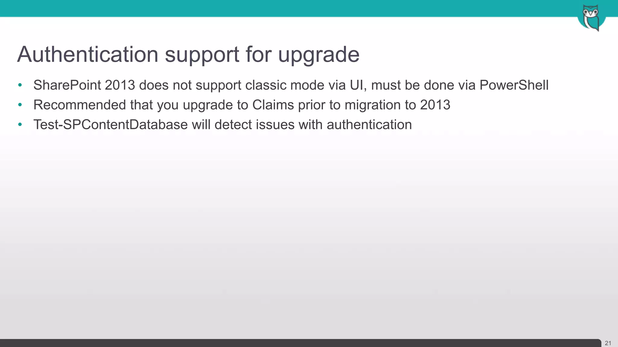 Authentication support for upgrade
21
• SharePoint 2013 does not support classic mode via UI, must be done via PowerShell
• Recommended that you upgrade to Claims prior to migration to 2013
• Test-SPContentDatabase will detect issues with authentication
 