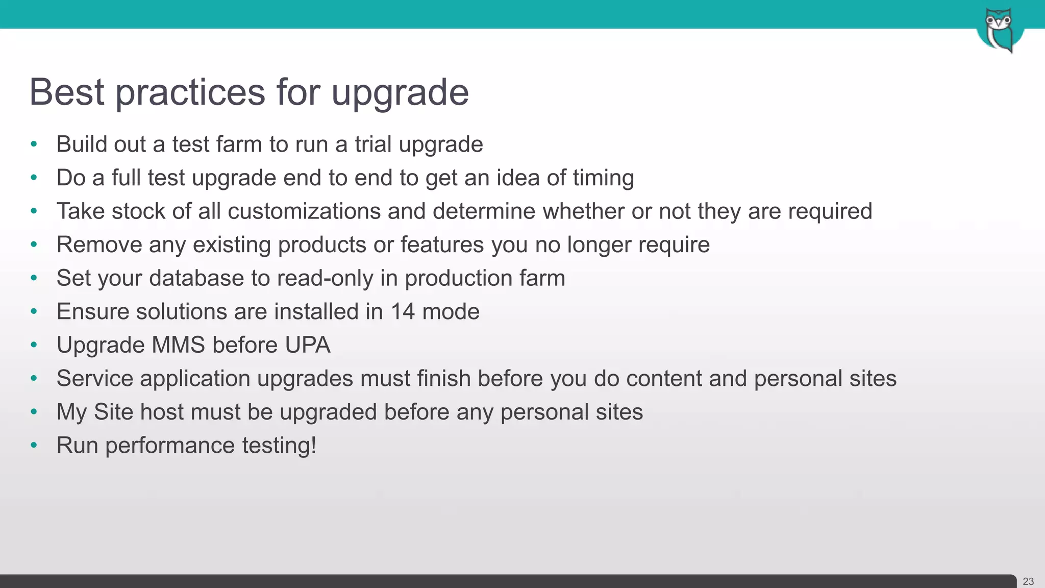 Best practices for upgrade
23
• Build out a test farm to run a trial upgrade
• Do a full test upgrade end to end to get an idea of timing
• Take stock of all customizations and determine whether or not they are required
• Remove any existing products or features you no longer require
• Set your database to read-only in production farm
• Ensure solutions are installed in 14 mode
• Upgrade MMS before UPA
• Service application upgrades must finish before you do content and personal sites
• My Site host must be upgraded before any personal sites
• Run performance testing!
 