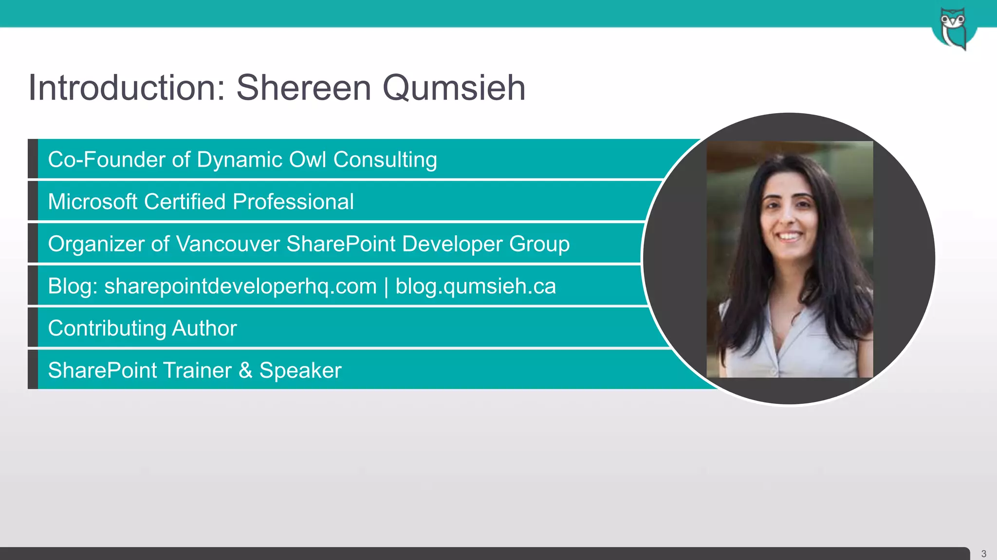 Co-Founder of Dynamic Owl Consulting
Microsoft Certified Professional
Organizer of Vancouver SharePoint Developer Group
Blog: sharepointdeveloperhq.com | blog.qumsieh.ca
Contributing Author
SharePoint Trainer & Speaker
Introduction: Shereen Qumsieh
3
Headshot
 